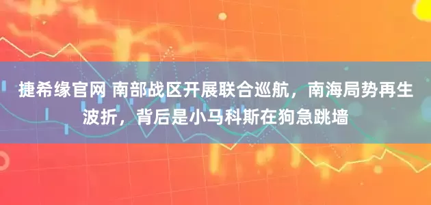 捷希缘官网 南部战区开展联合巡航，南海局势再生波折，背后是小马科斯在狗急跳墙