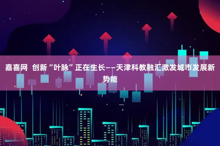 嘉喜网  创新“叶脉”正在生长——天津科教融汇激发城市发展新势能