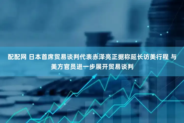 配配网 日本首席贸易谈判代表赤泽亮正据称延长访美行程 与美方官员进一步展开贸易谈判