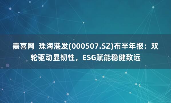 嘉喜网  珠海港发(000507.SZ)布半年报：双轮驱动显韧性，ESG赋能稳健致远