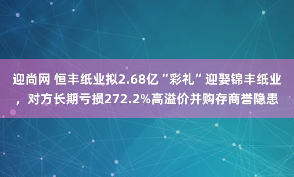 迎尚网 恒丰纸业拟2.68亿“彩礼”迎娶锦丰纸业，对方长期亏损272.2%高溢价并购存商誉隐患