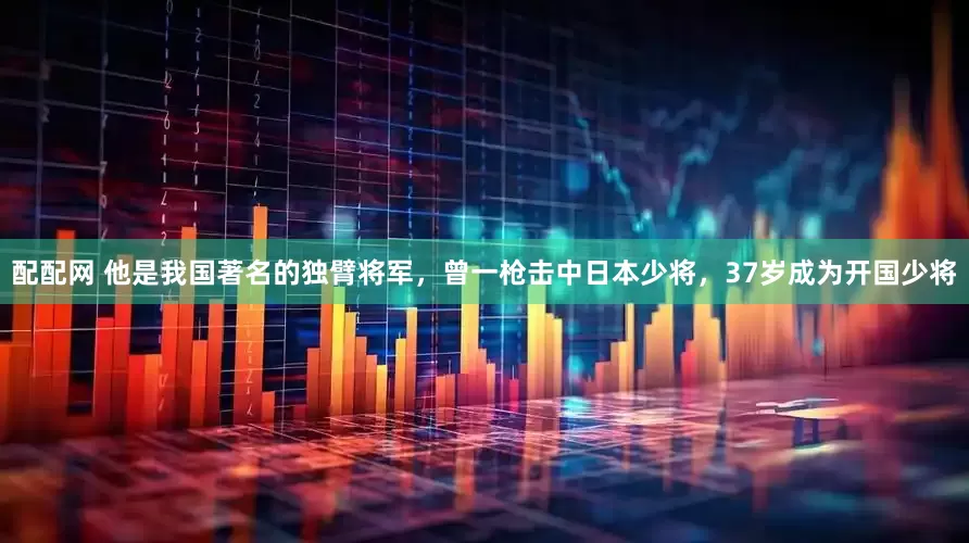 配配网 他是我国著名的独臂将军，曾一枪击中日本少将，37岁成为开国少将