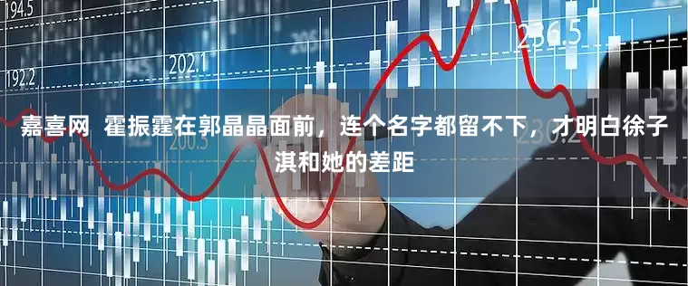 嘉喜网  霍振霆在郭晶晶面前，连个名字都留不下，才明白徐子淇和她的差距