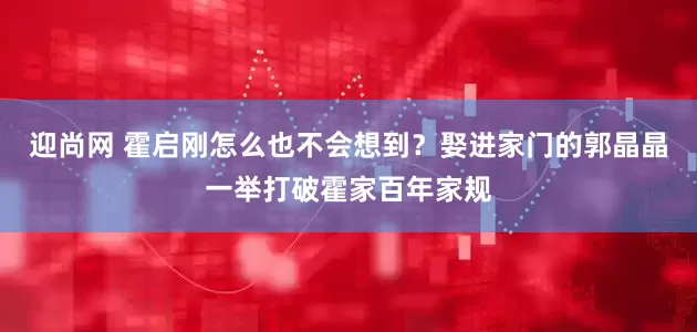 迎尚网 霍启刚怎么也不会想到？娶进家门的郭晶晶一举打破霍家百年家规