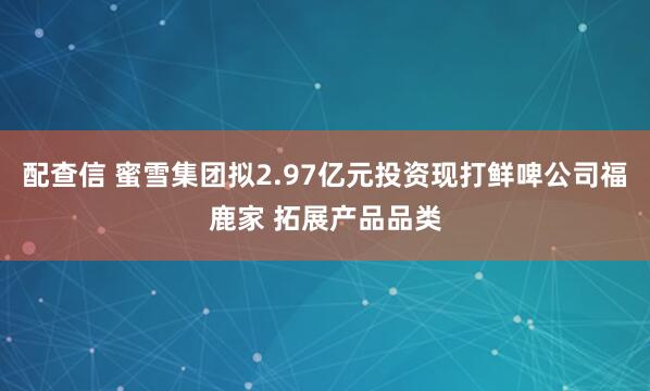配查信 蜜雪集团拟2.97亿元投资现打鲜啤公司福鹿家 拓展产品品类